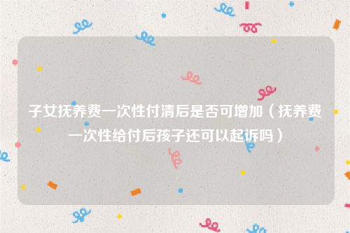 子女抚养费一次性付清后是否可增加（抚养费一次性给付后孩子还可以起诉吗）