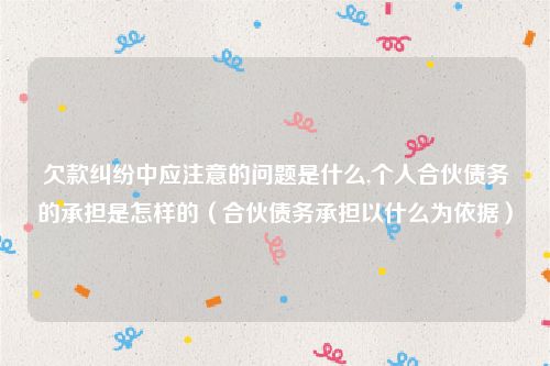欠款纠纷中应注意的问题是什么,个人合伙债务的承担是怎样的（合伙债务承担以什么为依据）