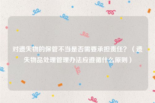 对遗失物的保管不当是否需要承担责任？（遗失物品处理管理办法应遵循什么原则）