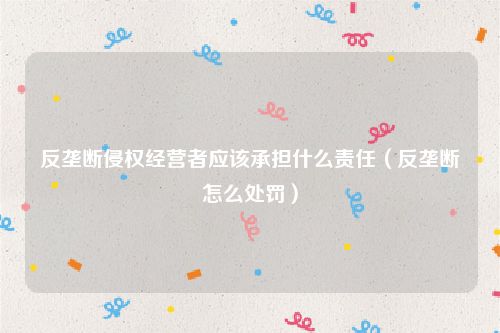 反垄断侵权经营者应该承担什么责任（反垄断怎么处罚）