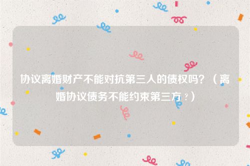 协议离婚财产不能对抗第三人的债权吗？（离婚协议债务不能约束第三方 ?）