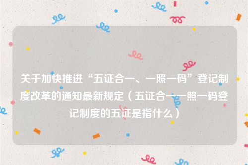 关于加快推进“五证合一、一照一码”登记制度改革的通知最新规定（五证合一一照一码登记制度的五证是指什么）