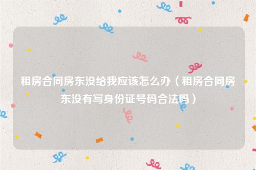 租房合同房东没给我应该怎么办（租房合同房东没有写身份证号码合法吗）