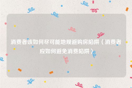 消费者该如何尽可能地规避购房陷阱（消费者应如何避免消费陷阱）
