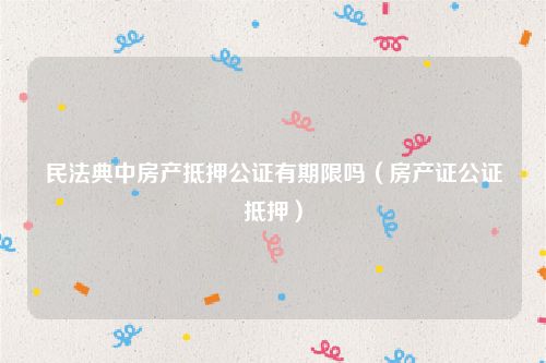 民法典中房产抵押公证有期限吗（房产证公证抵押）