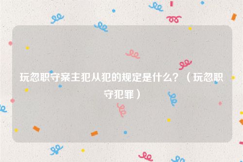 玩忽职守案主犯从犯的规定是什么？（玩忽职守犯罪）