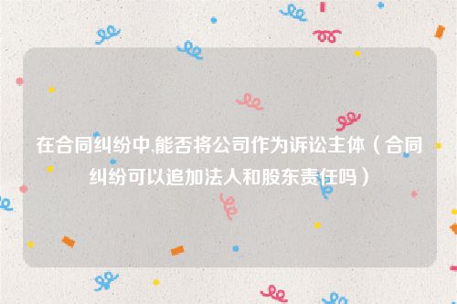 在合同纠纷中,能否将公司作为诉讼主体（合同纠纷可以追加法人和股东责任吗）