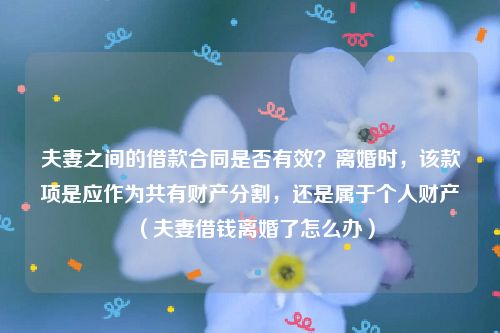 夫妻之间的借款合同是否有效？离婚时，该款项是应作为共有财产分割，还是属于个人财产（夫妻借钱离婚了怎么办）
