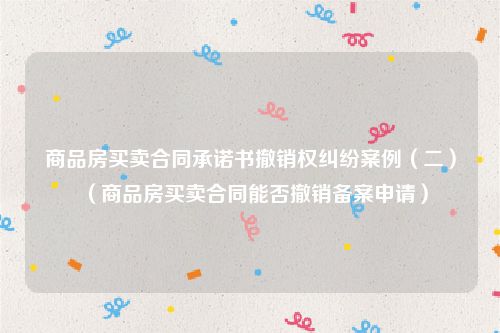 商品房买卖合同承诺书撤销权纠纷案例（二）（商品房买卖合同能否撤销备案申请）