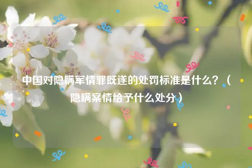 中国对隐瞒军情罪既遂的处罚标准是什么？（隐瞒案情给予什么处分）