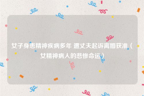 女子身患精神疾病多年 遭丈夫起诉离婚获准（女精神病人的悲惨命运）