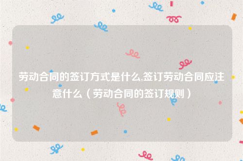 劳动合同的签订方式是什么,签订劳动合同应注意什么（劳动合同的签订规则）