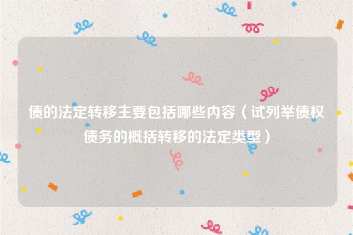 债的法定转移主要包括哪些内容（试列举债权债务的概括转移的法定类型）