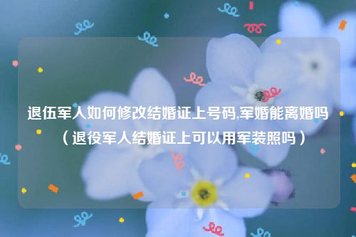 退伍军人如何修改结婚证上号码,军婚能离婚吗（退役军人结婚证上可以用军装照吗）