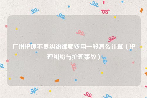 广州护理不良纠纷律师费用一般怎么计算（护理纠纷与护理事故）
