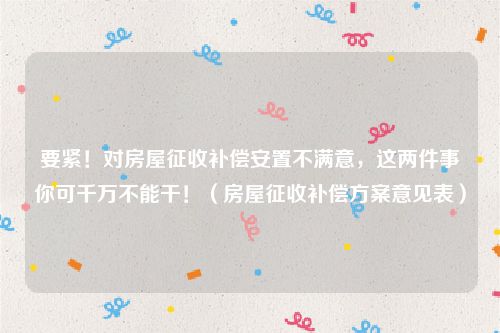 要紧！对房屋征收补偿安置不满意，这两件事你可千万不能干！（房屋征收补偿方案意见表）