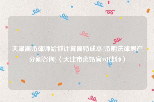 天津离婚律师给你计算离婚成本(婚姻法律房产分割咨询)（天津市离婚官司律师）