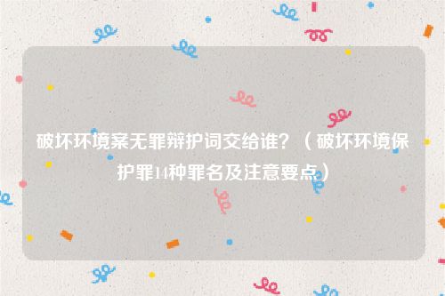 破坏环境案无罪辩护词交给谁？（破坏环境保护罪14种罪名及注意要点）