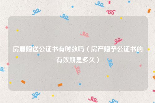 房屋赠送公证书有时效吗（房产赠予公证书的有效期是多久）