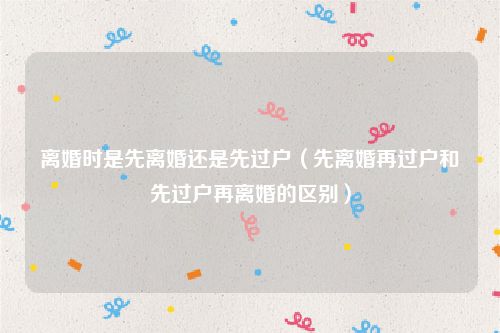 离婚时是先离婚还是先过户（先离婚再过户和先过户再离婚的区别）