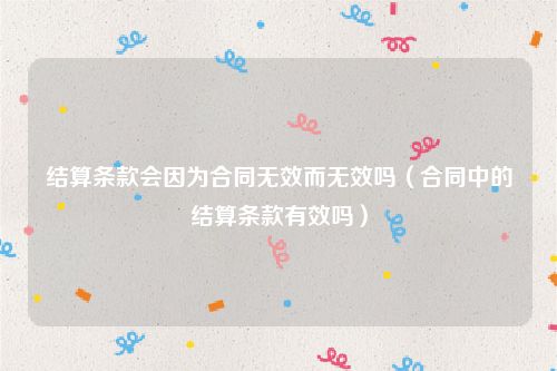 结算条款会因为合同无效而无效吗（合同中的结算条款有效吗）