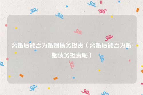 离婚后能否为婚姻债务担责（离婚后能否为婚姻债务担责呢）