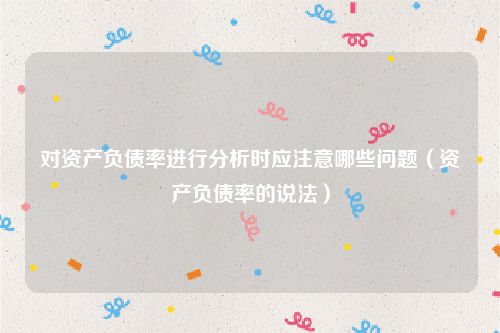 对资产负债率进行分析时应注意哪些问题（资产负债率的说法）