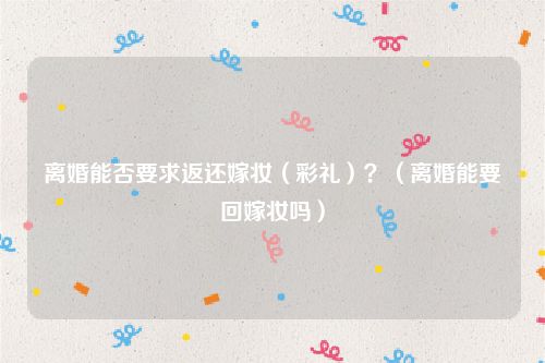 离婚能否要求返还嫁妆（彩礼）？（离婚能要回嫁妆吗）