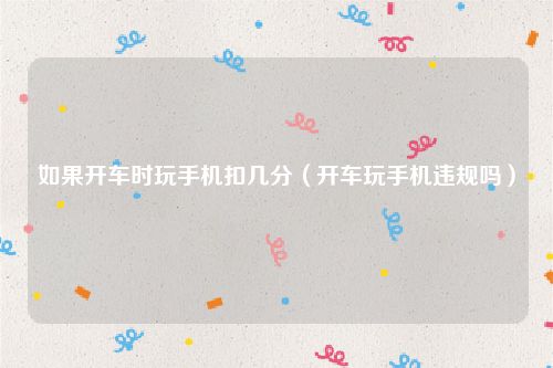 如果开车时玩手机扣几分（开车玩手机违规吗）