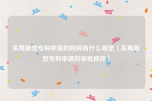 实用新型专利申请的时间有什么规定（实用新型专利申请的审批程序）