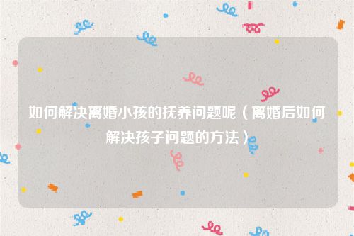 如何解决离婚小孩的抚养问题呢（离婚后如何解决孩子问题的方法）