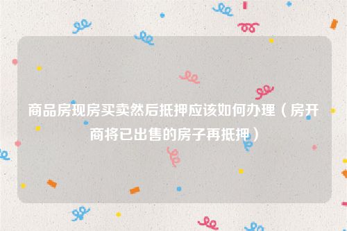 商品房现房买卖然后抵押应该如何办理（房开商将已出售的房子再抵押）