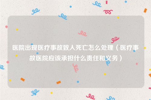 医院出现医疗事故致人死亡怎么处理（医疗事故医院应该承担什么责任和义务）