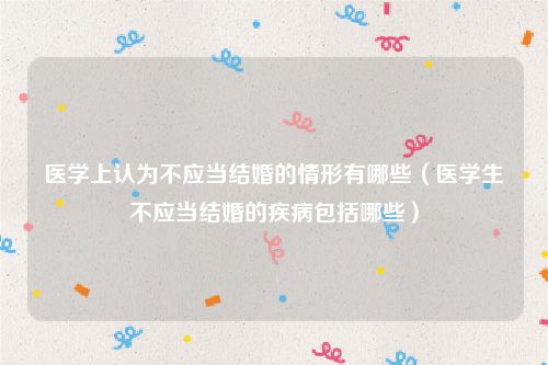 医学上认为不应当结婚的情形有哪些（医学生不应当结婚的疾病包括哪些）