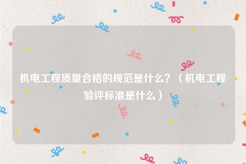 机电工程质量合格的规范是什么？（机电工程验评标准是什么）
