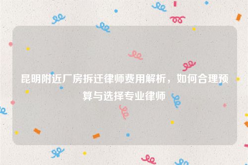 昆明附近厂房拆迁律师费用解析，如何合理预算与选择专业律师