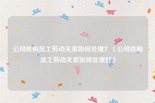 公司收购员工劳动关系如何处理？（公司收购员工劳动关系如何处理好）