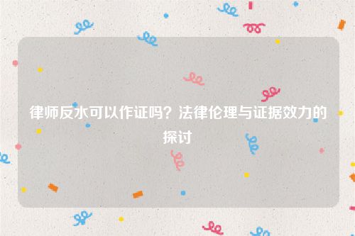 律师反水可以作证吗？法律伦理与证据效力的探讨