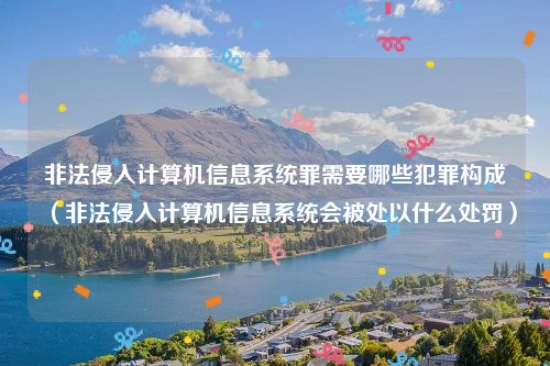 非法侵入计算机信息系统罪需要哪些犯罪构成（非法侵入计算机信息系统会被处以什么处罚）