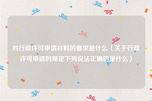 对行政许可申请材料的要求是什么（关于行政许可申请的规定下列说法正确的是什么）
