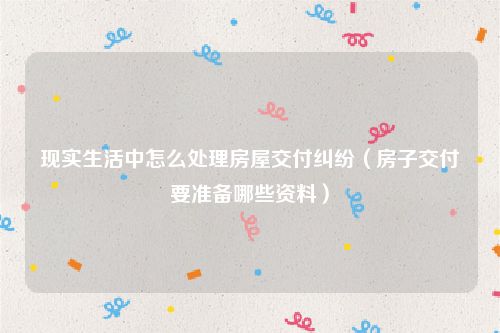 现实生活中怎么处理房屋交付纠纷（房子交付要准备哪些资料）