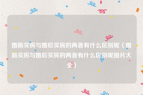 婚前买房与婚后买房的两者有什么区别呢（婚前买房与婚后买房的两者有什么区别呢图片大全）