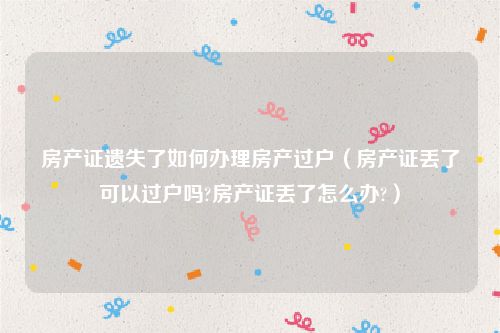 房产证遗失了如何办理房产过户（房产证丢了可以过户吗?房产证丢了怎么办?）