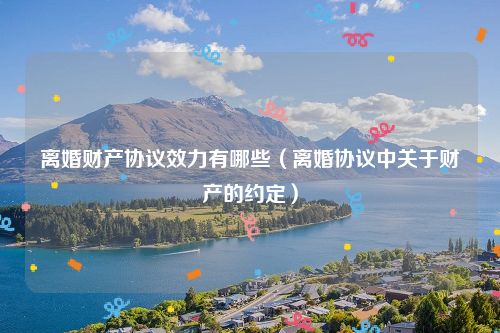 离婚财产协议效力有哪些（离婚协议中关于财产的约定）