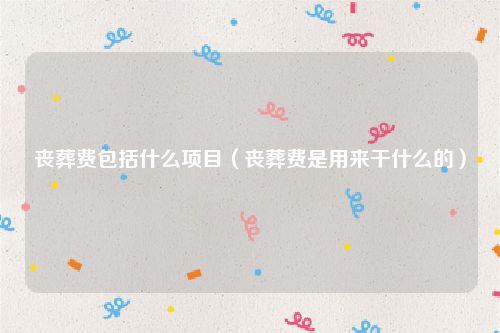 丧葬费包括什么项目（丧葬费是用来干什么的）