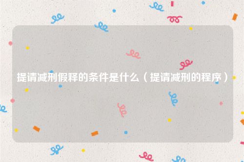 提请减刑假释的条件是什么（提请减刑的程序）