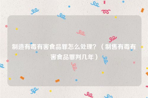 制造有毒有害食品罪怎么处理？（制售有毒有害食品罪判几年）