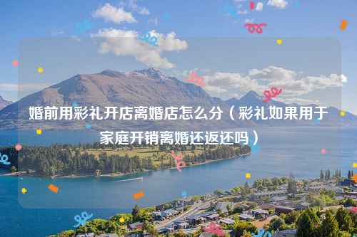 婚前用彩礼开店离婚店怎么分（彩礼如果用于家庭开销离婚还返还吗）