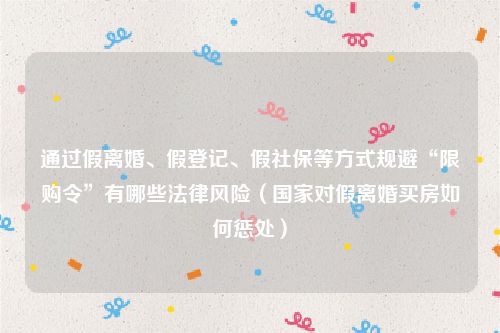 通过假离婚、假登记、假社保等方式规避“限购令”有哪些法律风险（国家对假离婚买房如何惩处）