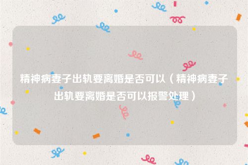 精神病妻子出轨要离婚是否可以（精神病妻子出轨要离婚是否可以报警处理）